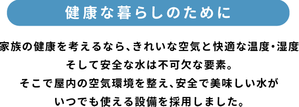 「健康な暮らしのために」家族の健康を考えるなら、きれいな空気と快適な温度・湿度そして安全な水は不可欠な要素。そこで屋内の空気環境を整え、安全で美味しい水がいつでも使える設備を採用しました。